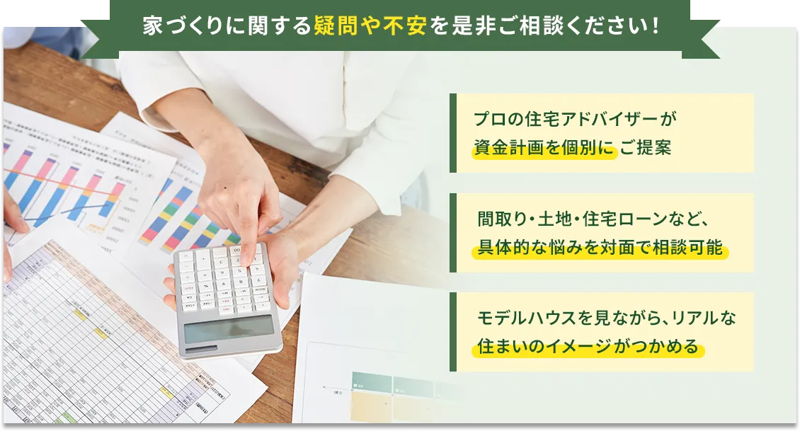 プロの住宅アドバイザーが資金計画を個別にご提案  間取り・土地・住宅ローンなど、具体的な悩みを対面で相談可能 モデルハウスを見ながら、リアルな住まいのイメージがつかめる 