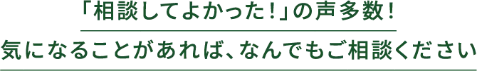「相談してよかった！」の声多数！気になることがあれば、なんでもご相談ください