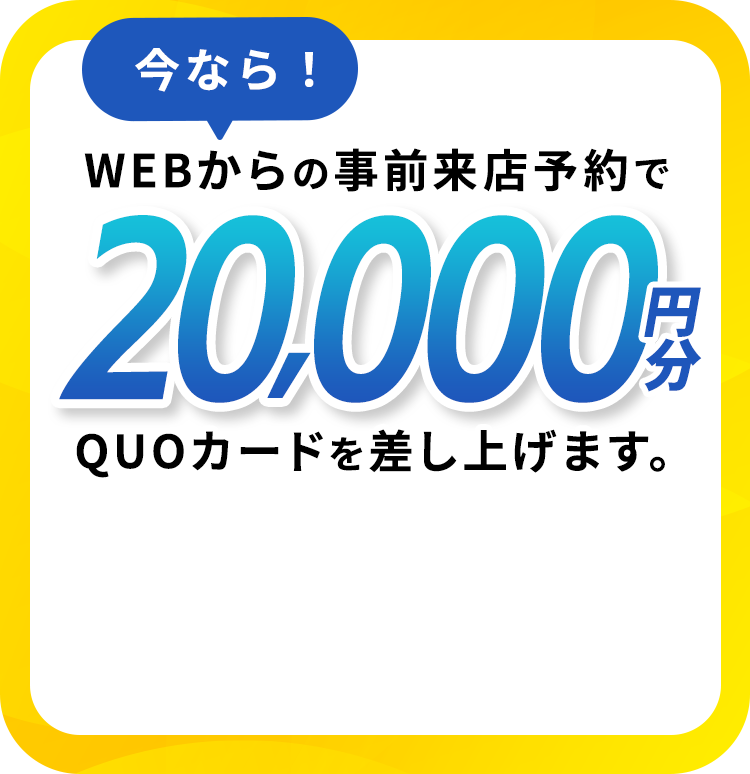 今なら！ WEBからの事前来店予約で20,000円分QUOカードを差し上げます。