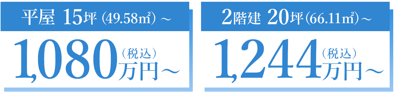 平屋 15坪（49.58㎡）～ 1,080万円～（税込） 2階建 20坪（66.11㎡）～ 1,244万円～（税込