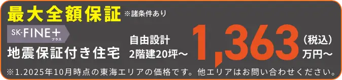 最大全額保証※諸条件あり SK-FINE+ 地震保証付き住宅 自由設計 2階建20坪〜 1,363万円〜（税込）※1.2025年10月時点の東海エリアの価格です。他エリアはお問い合わせください。