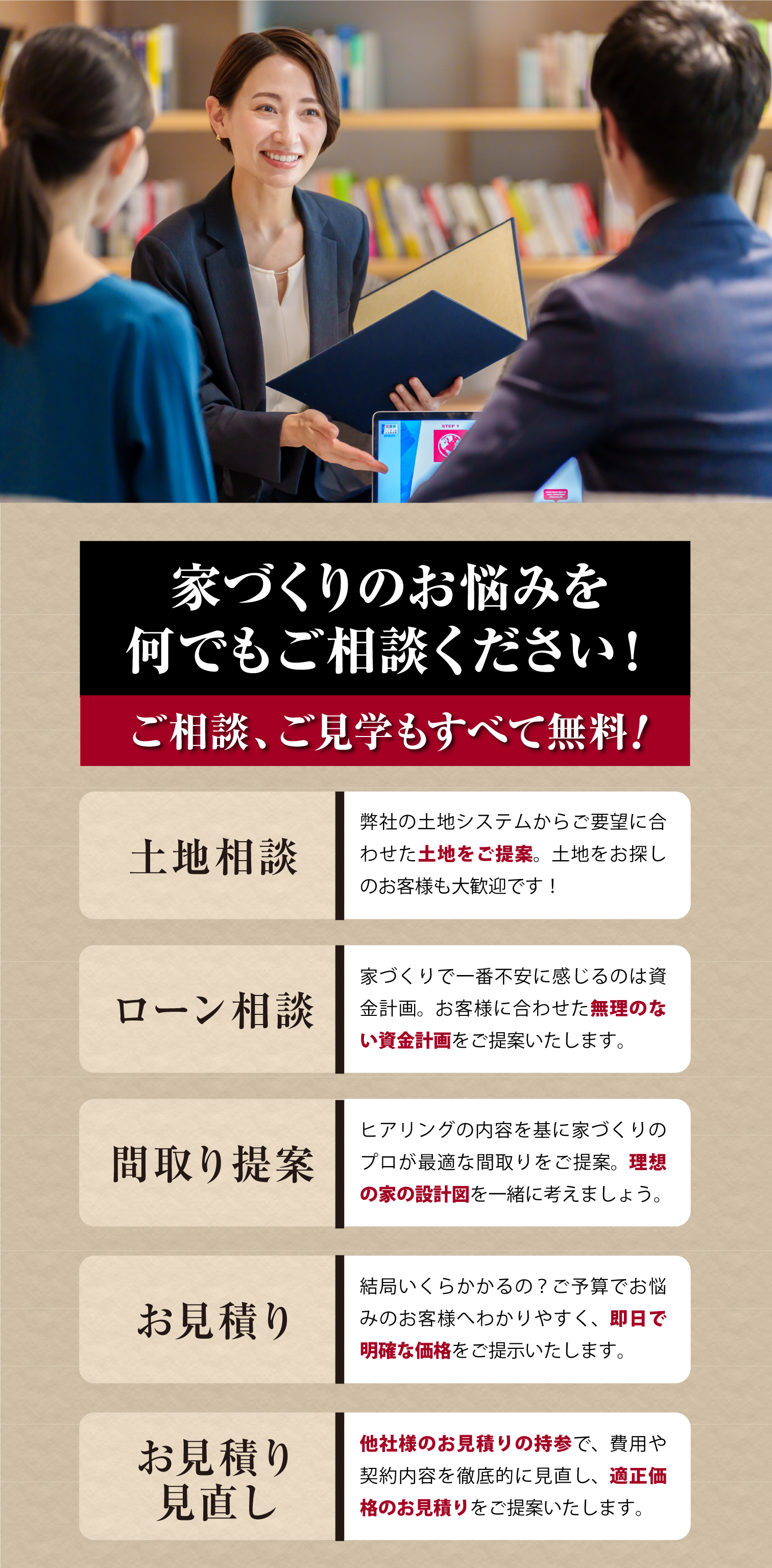 家づくりのお悩みを何でもご相談ください
ご相談、ご見学もすべて無料
土地相談、ローン相談、間取り提案、お見積り、お見積り見直し