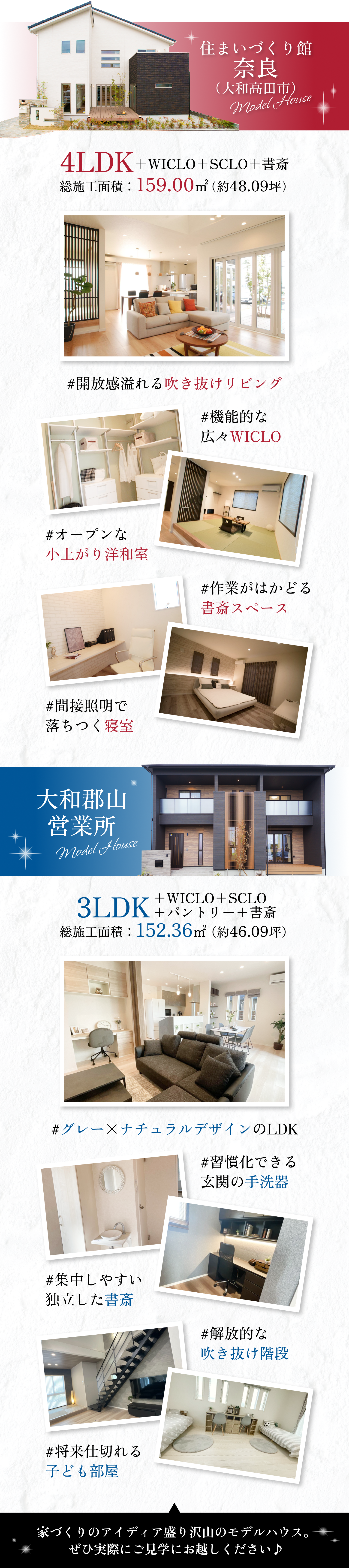 住まいづくり館 奈良
4LDK+WICLO+SCLO+書斎
総施工面積：159.00㎡（約48.09坪）

大和郡山営業所
3LDK+WICLO+SCLO+パントリー+書斎
総施工面積：152.36㎡（約46.09坪）

家づくりのアイディア盛り沢山のモデルハウス。ぜひ実際にご見学にお越しください♪