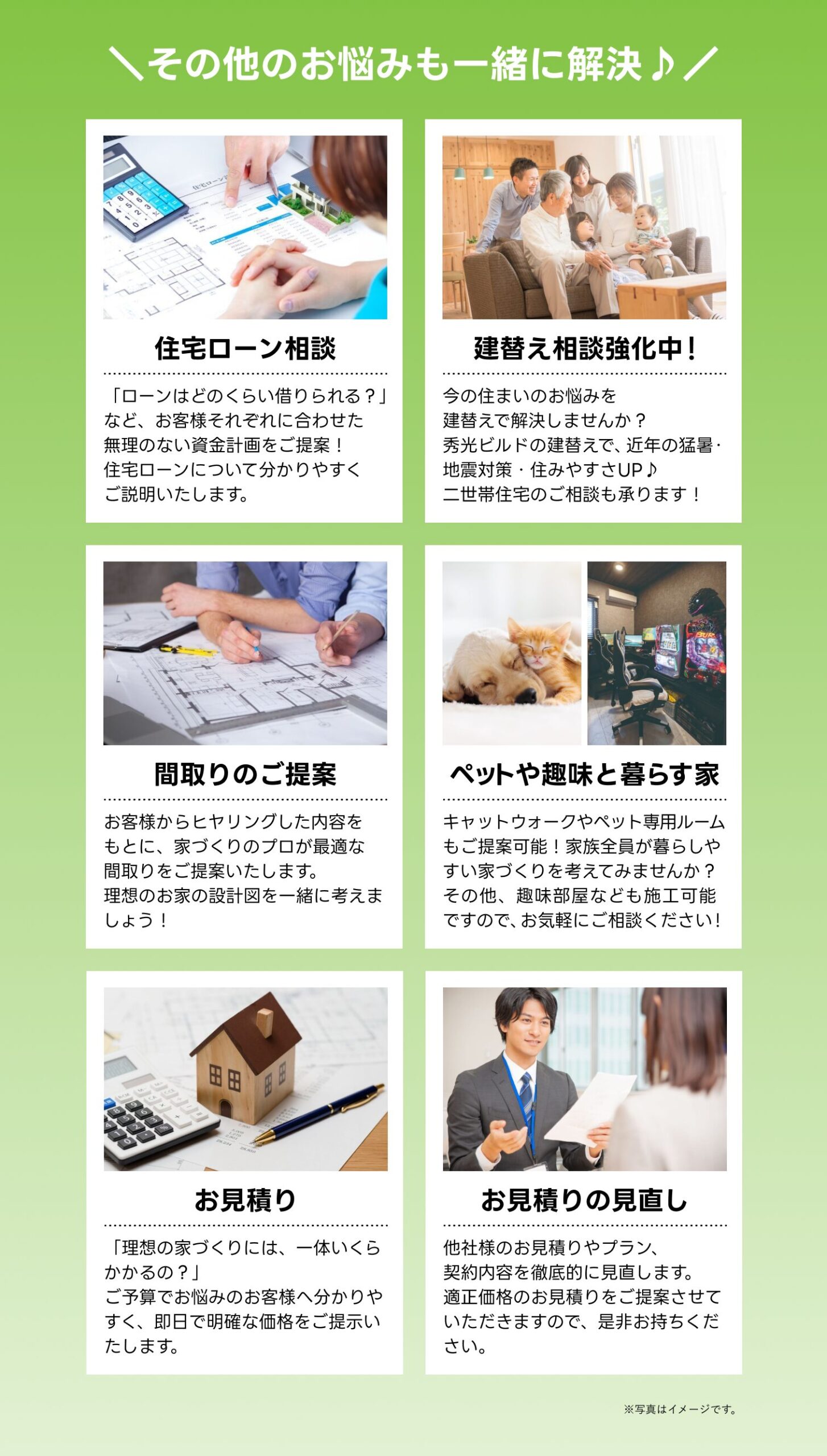 ・住宅ローン相談
・建て替え相談強化中
・間取りのご相談
・ペットや趣味と暮らす家
・お見積り
・お見積りの見直し