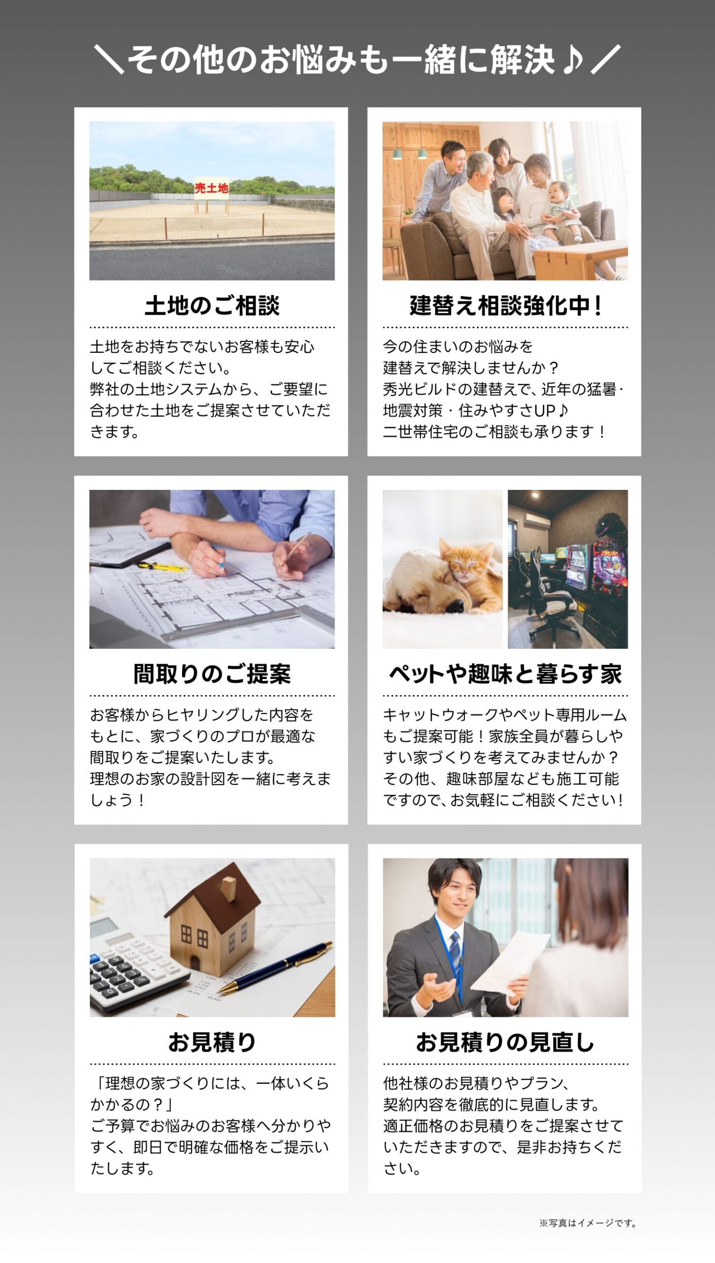 ・土地のご相談
・建て替え相談強化中
・間取りのご提案
・ペットや趣味と暮らす家
・お見積り
・お見積りの見直し