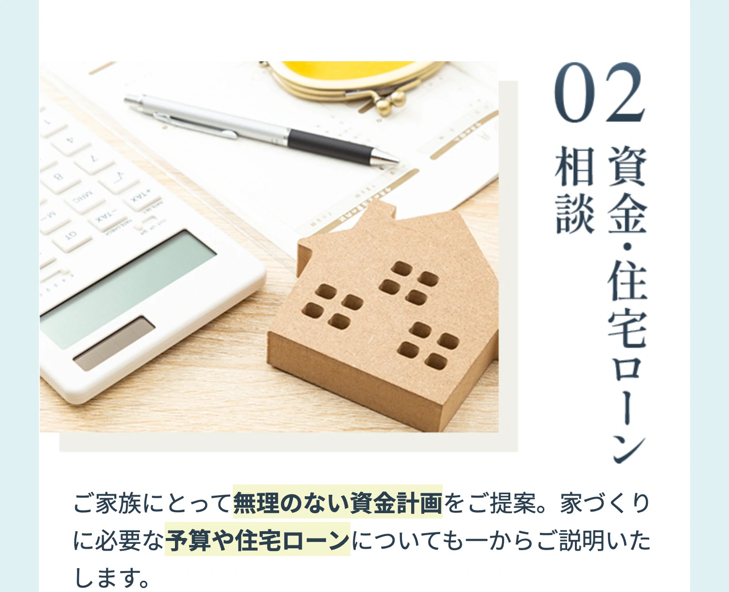 02 資金・住宅ローン相談 ご家族にとって無理のない資金計画をご提案。家づくりに必要な予算や住宅ローンについても一からご説明いたします。
