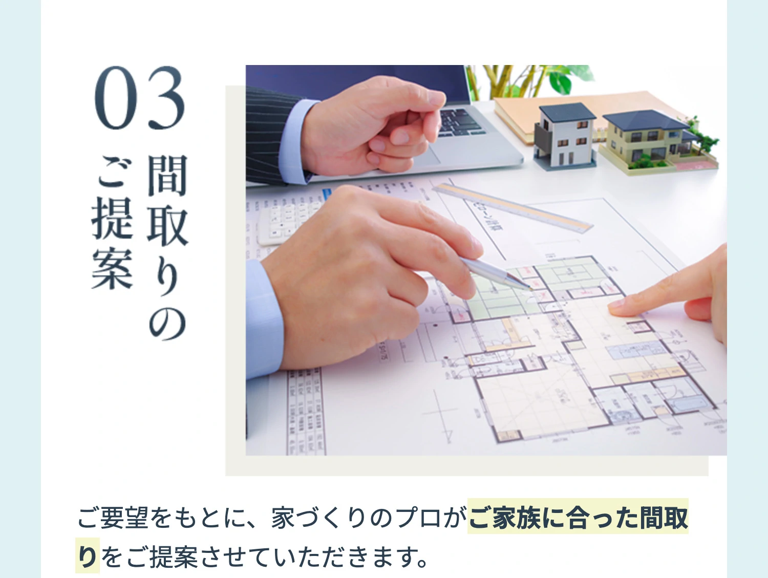 03 間取りのご提案 ご要望をもとに、家づくりのプロがご家族に合った間取りをご提案させていただきます。