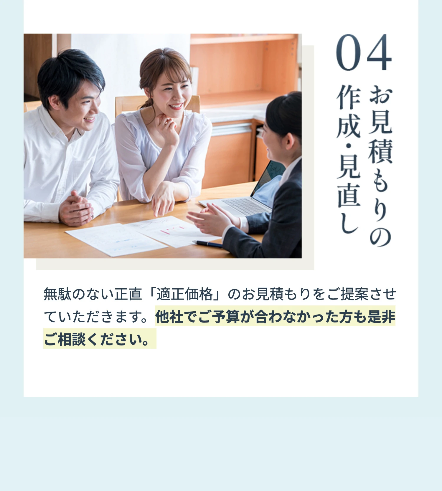 04 お見積もりの作成・見直し 無駄のない正直「適正価格」のお見積もりをご提案させていただきます。他社でご予算が合わなかった方も是非ご相談ください。