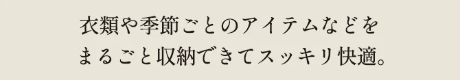 衣類や季節ごとのアイテムなどをまるごと収納できてスッキリ快適。