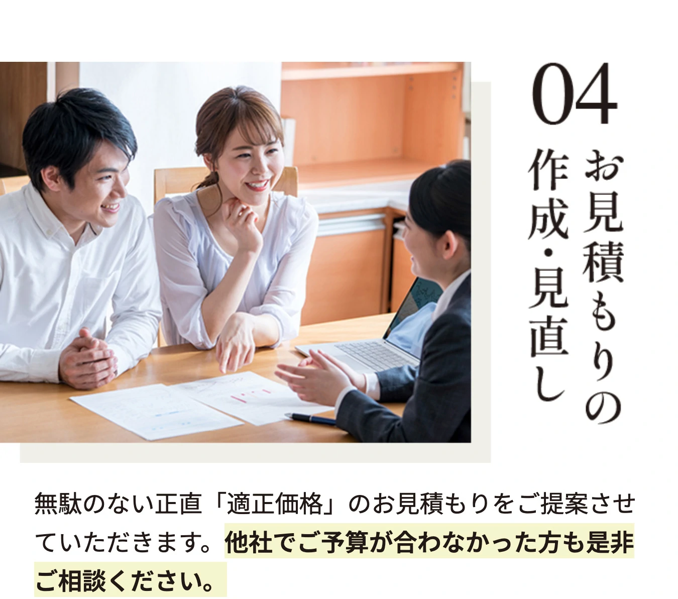 04 お見積もりの作成・見直し 無駄のない正直「適正価格」のお見積もりをご提案させていただきます。他社でご予算が合わなかった方も是非ご相談ください。