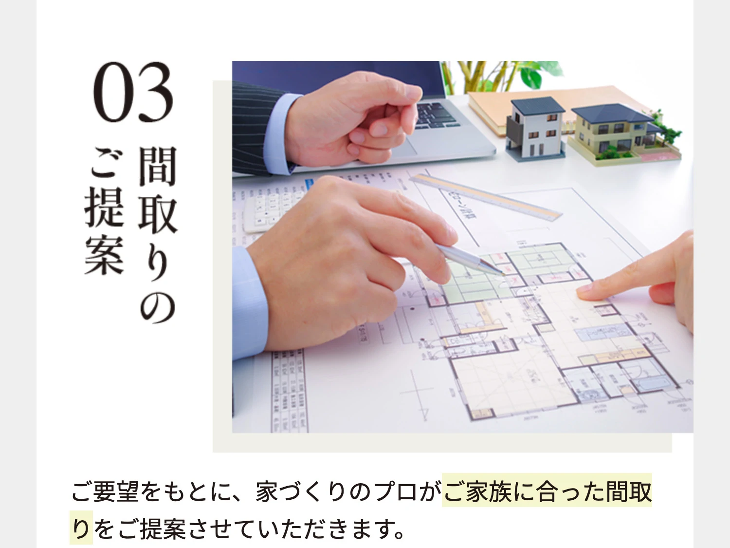 03 間取りのご提案 ご要望をもとに、家づくりのプロがご家族に合った間取りをご提案させていただきます。