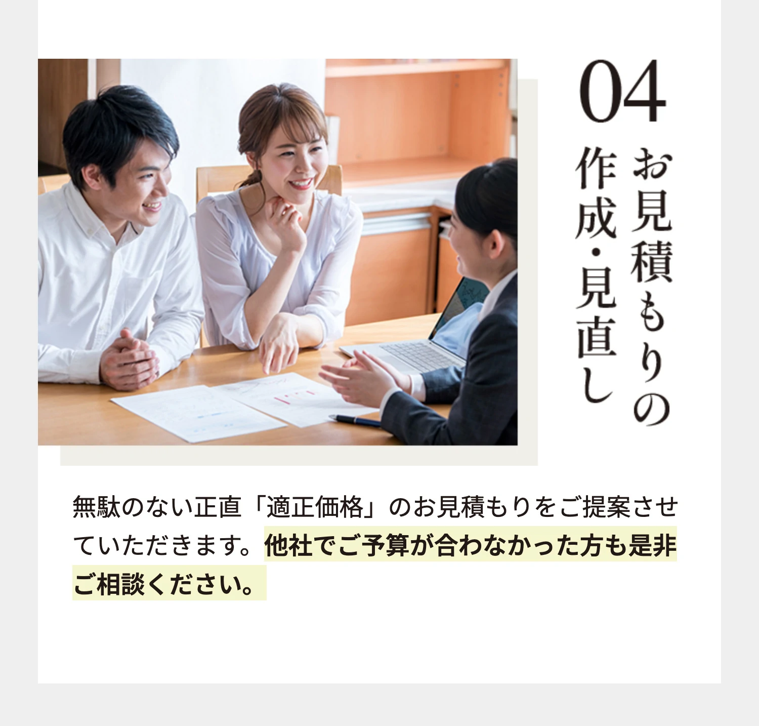 04 お見積もりの作成・見直し 無駄のない正直「適正価格」のお見積もりをご提案させていただきます。他社でご予算が合わなかった方も是非ご相談ください。