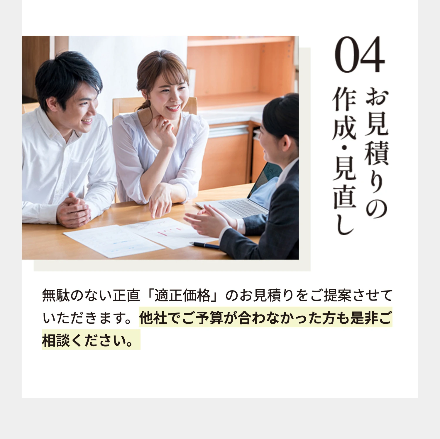04 お見積りの作成・見直し 無駄のない正直「適正価格」のお見積りをご提案させていただきます。他社でご予算が合わなかった方も是非ご相談ください。