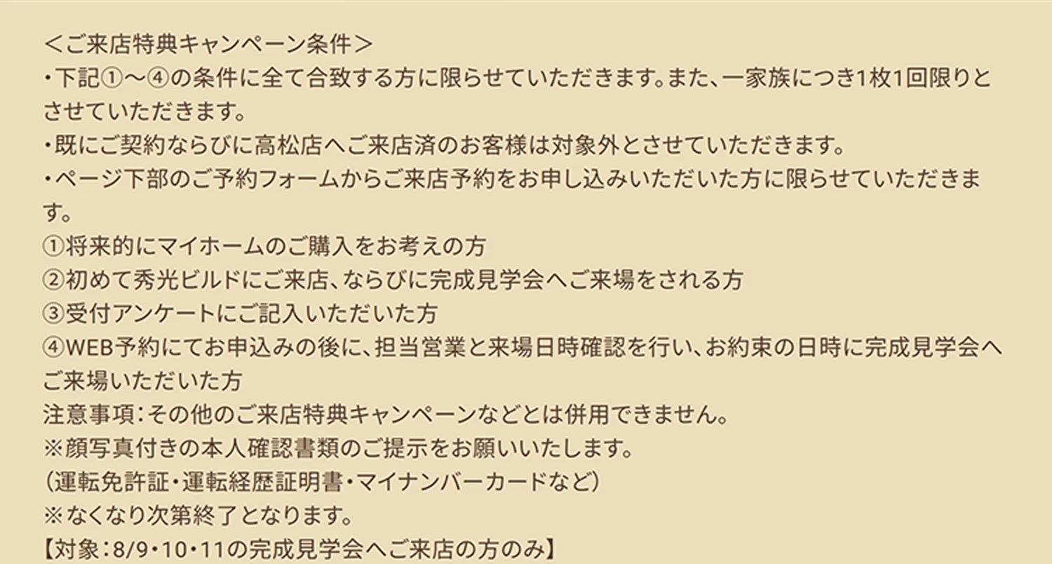 ＜ご来店特典キャンペーン条件＞ ・下記①～④の条件に全て合致する方に限らせていただきます。また、一家族につき1枚1回限りとさせていただきます。 ・既にご契約ならびに高松店へご来店済のお客様は対象外とさせていただきます。 ・ページ下部のご予約フォームからご来店予約をお申し込みいただいた方に限らせていただきます。 ①将来的にマイホームのご購入をお考えの方 ②初めて秀光ビルドにご来店、ならびに完成見学会へご来場をされる方 ③受付アンケートにご記入いただいた方 ④WEB予約にてお申込みの後に、担当営業と来場日時確認を行い、お約束の日時に完成見学会へご来場いただいた方 注意事項：その他のご来店特典キャンペーンなどとは併用できません。 ※顔写真付きの本人確認書類のご提示をお願いいたします。 （運転免許証・運転経歴証明書・マイナンバーカードなど） ※なくなり次第終了となります。 【対象：8/9・10・11の完成見学会へご来店の方のみ】
