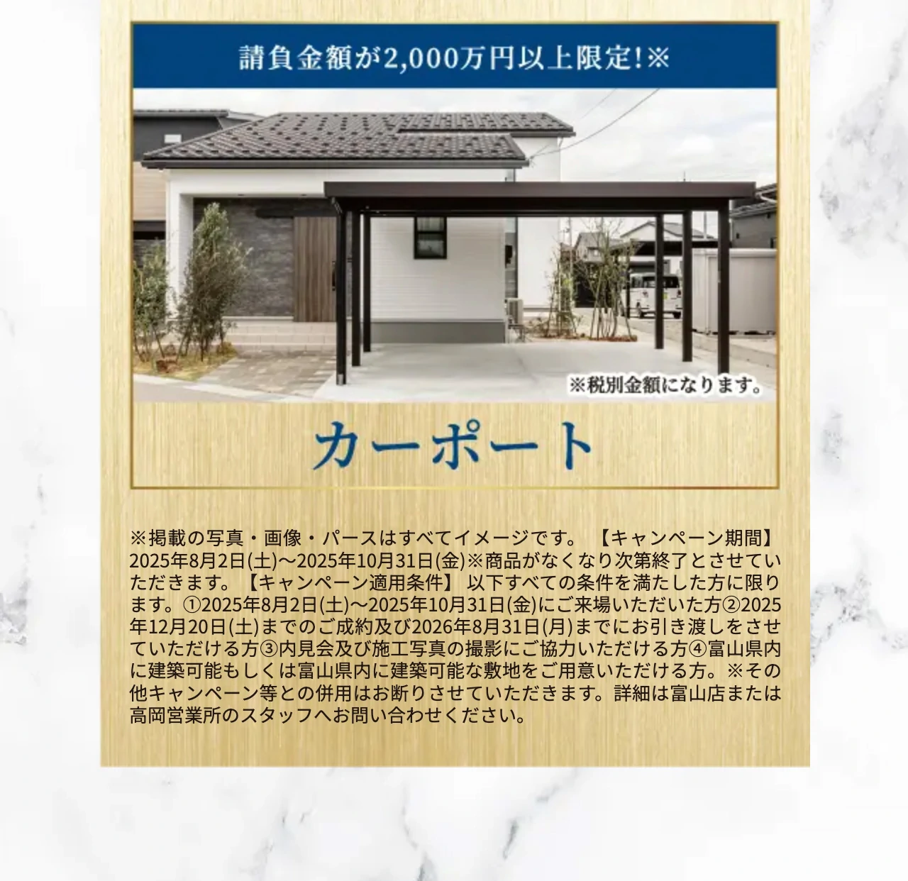 ※掲載の写真・画像・パースはすべてイメージです。 【キャンペーン期間】2025年8月2日(土)〜2025年10月31日(金)※商品がなくなり次第終了とさせていただきます。【キャンペーン適用条件】 以下すべての条件を満たした方に限ります。①2025年8月2日(土)〜2025年10月31日(金)にご来場いただいた方②2025年12月20日(土)までのご成約及び2026年8月31日(月)までにお引き渡しをさせていただける方③内見会及び施工写真の撮影にご協力いただける方④富山県内に建築可能もしくは富山県内に建築可能な敷地をご用意いただける方。※その他キャンペーン等との併用はお断りさせていただきます。詳細は富山店または高岡営業所のスタッフへお問い合わせください。