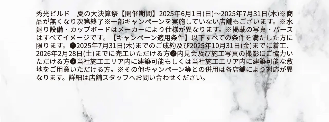 秀光ビルド　夏の大決算祭【開催期間】2025年6月1日(日)〜2025年7月31日(木)※商品が無くなり次第終了※一部キャンペーンを実施していない店舗もございます。※水廻り設備・カップボードはメーカーにより仕様が異なります。※掲載の写真・パースはすべてイメージです。【キャンペーン適用条件】以下すべての条件を満たした方に限ります。❶2025年7月31日(木)までのご成約及び2025年10月31日(金)までに着工、2026年2月28日(土)までに完工いただける方❷内見会及び施工写真の撮影にご協力いただける方❸当社施工エリア内に建築可能もしくは当社施工エリア内に建築可能な敷地をご用意いただける方。※その他キャンペーン等との併用は各店舗により対応が異なります。詳細は店舗スタッフへお問い合わせください。