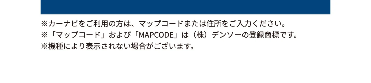 ※カーナビをご利用の方は、マップコードまたは住所をご入力ください。※「マップコード」および「MAPCODE」は（株）デンソーの登録商標です。※機種により表示されない場合がございます。