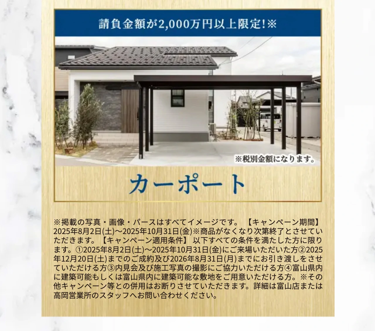 ※掲載の写真・画像・パースはすべてイメージです。 【キャンペーン期間】2025年8月2日(土)〜2025年10月31日(金)※商品がなくなり次第終了とさせていただきます。【キャンペーン適用条件】 以下すべての条件を満たした方に限ります。①2025年8月2日(土)〜2025年10月31日(金)にご来場いただいた方②2025年12月20日(土)までのご成約及び2026年8月31日(月)までにお引き渡しをさせていただける方③内見会及び施工写真の撮影にご協力いただける方④富山県内に建築可能もしくは富山県内に建築可能な敷地をご用意いただける方。※その他キャンペーン等との併用はお断りさせていただきます。詳細は富山店または高岡営業所のスタッフへお問い合わせください。