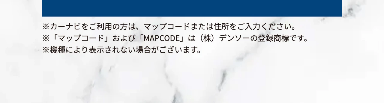 ※カーナビをご利用の方は、マップコードまたは住所をご入力ください。※「マップコード」および「MAPCODE」は（株）デンソーの登録商標です。※機種により表示されない場合がございます。