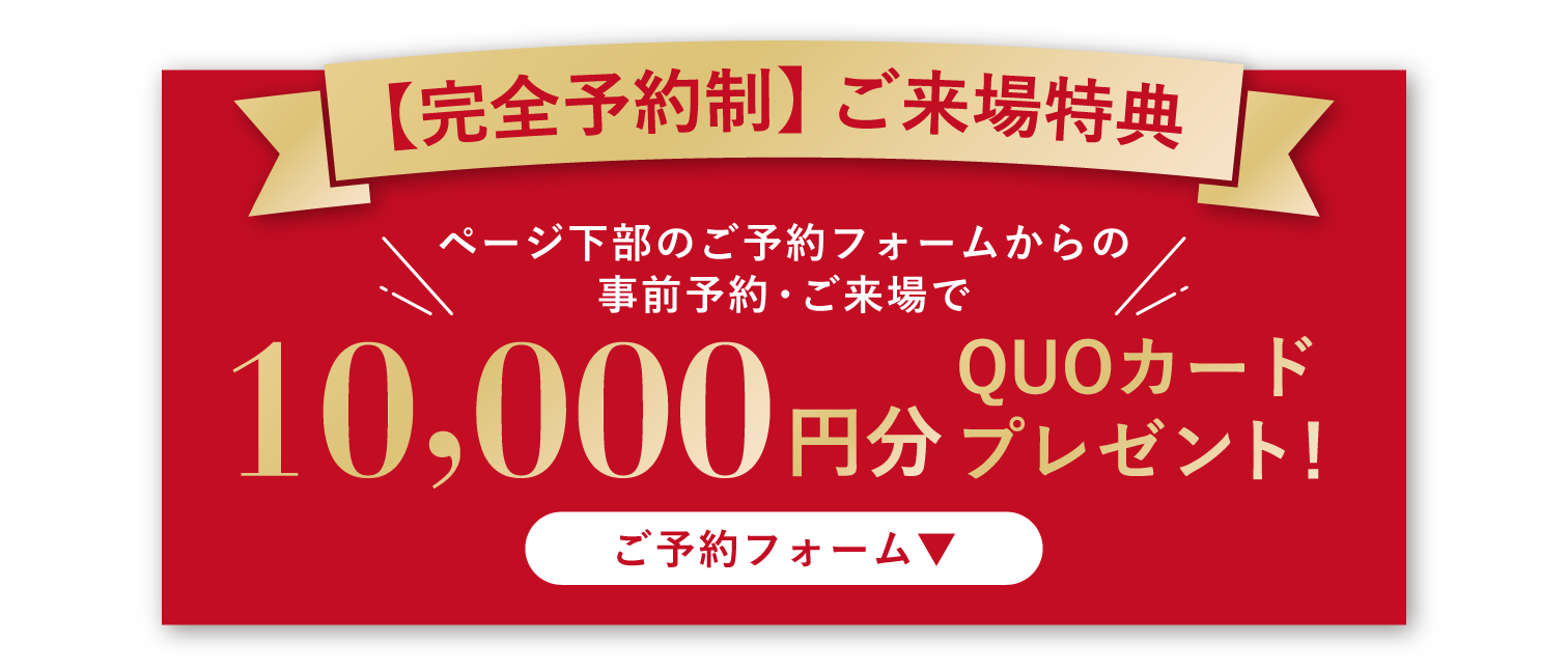 完全予約制｜ご来場特典
ページ下部のご予約フォームからの事前予約・ご来場で10,000円分QUOカードプレゼント！