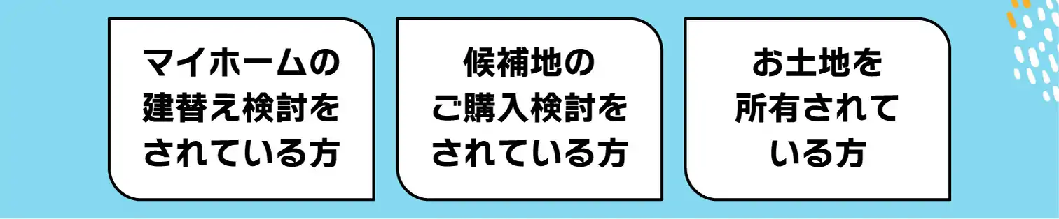 マイホームの建替え検討をされている方、候補地のご購入検討をされている方、お土地を所有されている方