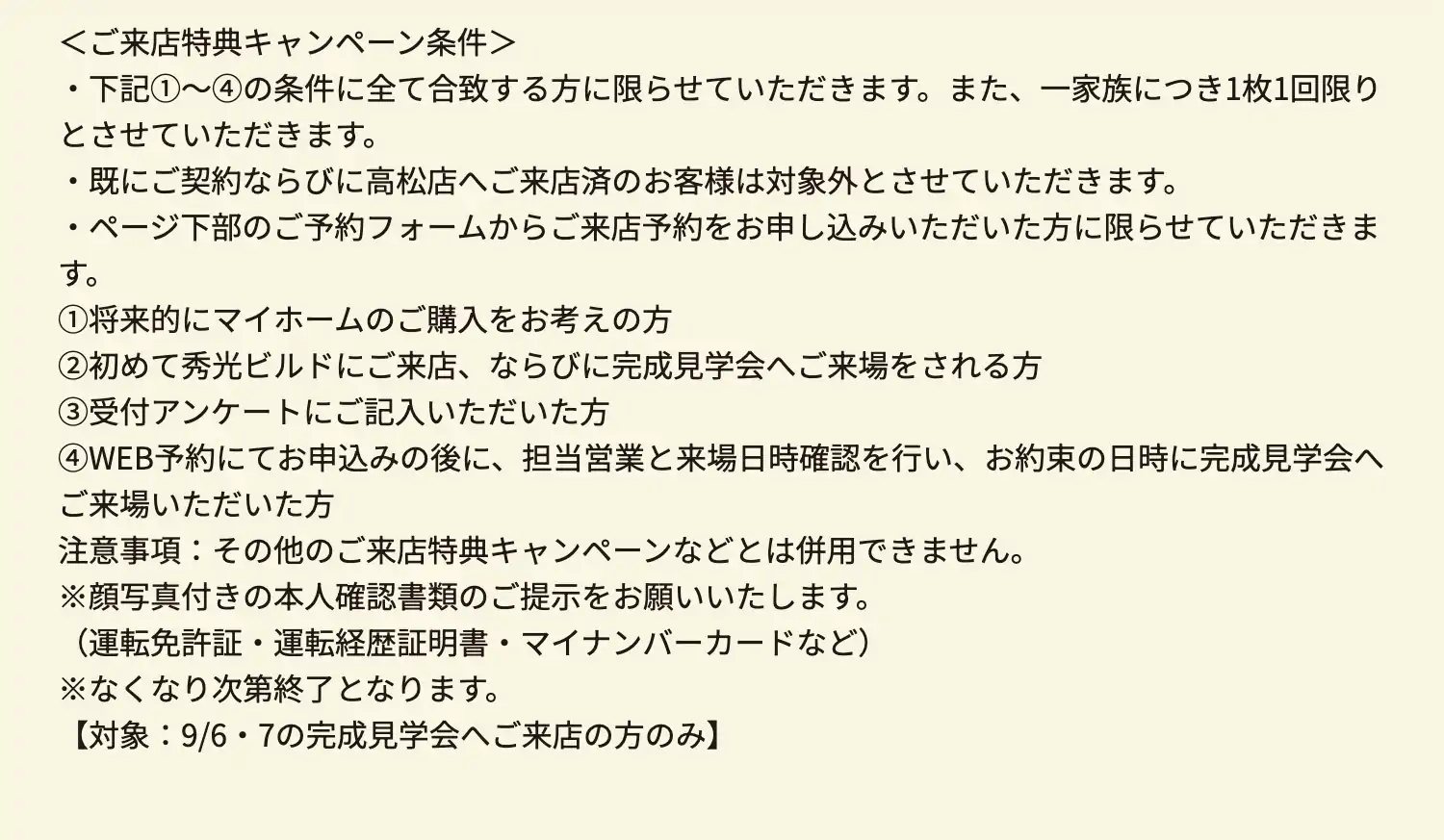 ＜ご来店特典キャンペーン条件＞・下記①～④の条件に全て合致する方に限らせていただきます。また、一家族につき1枚1回限りとさせていただきます。　・既にご契約ならびに高松店へご来店済のお客様は対象外とさせていただきます。　・ページ下部のご予約フォームからご来店予約をお申し込みいただいた方に限らせていただきます。　①将来的にマイホームのご購入をお考えの方　②初めて秀光ビルドにご来店、ならびに完成見学会へご来場をされる方　③受付アンケートにご記入いただいた方　④WEB予約にてお申込みの後に、担当営業と来場日時確認を行い、お約束の日時に完成見学会へご来場いただいた方　注意事項：その他のご来店特典キャンペーンなどとは併用できません。　※顔写真付きの本人確認書類のご提示をお願いいたします。（運転免許証・運転経歴証明書・マイナンバーカードなど）※なくなり次第終了となります。【対象：9/6・7の完成見学会へご来店の方のみ】