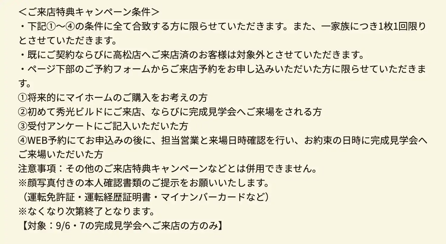 ＜ご来店特典キャンペーン条件＞・下記①～④の条件に全て合致する方に限らせていただきます。また、一家族につき1枚1回限りとさせていただきます。　・既にご契約ならびに高松店へご来店済のお客様は対象外とさせていただきます。　・ページ下部のご予約フォームからご来店予約をお申し込みいただいた方に限らせていただきます。　①将来的にマイホームのご購入をお考えの方　②初めて秀光ビルドにご来店、ならびに完成見学会へご来場をされる方　③受付アンケートにご記入いただいた方　④WEB予約にてお申込みの後に、担当営業と来場日時確認を行い、お約束の日時に完成見学会へご来場いただいた方　注意事項：その他のご来店特典キャンペーンなどとは併用できません。　※顔写真付きの本人確認書類のご提示をお願いいたします。（運転免許証・運転経歴証明書・マイナンバーカードなど）※なくなり次第終了となります。【対象：9/6・7の完成見学会へご来店の方のみ】
