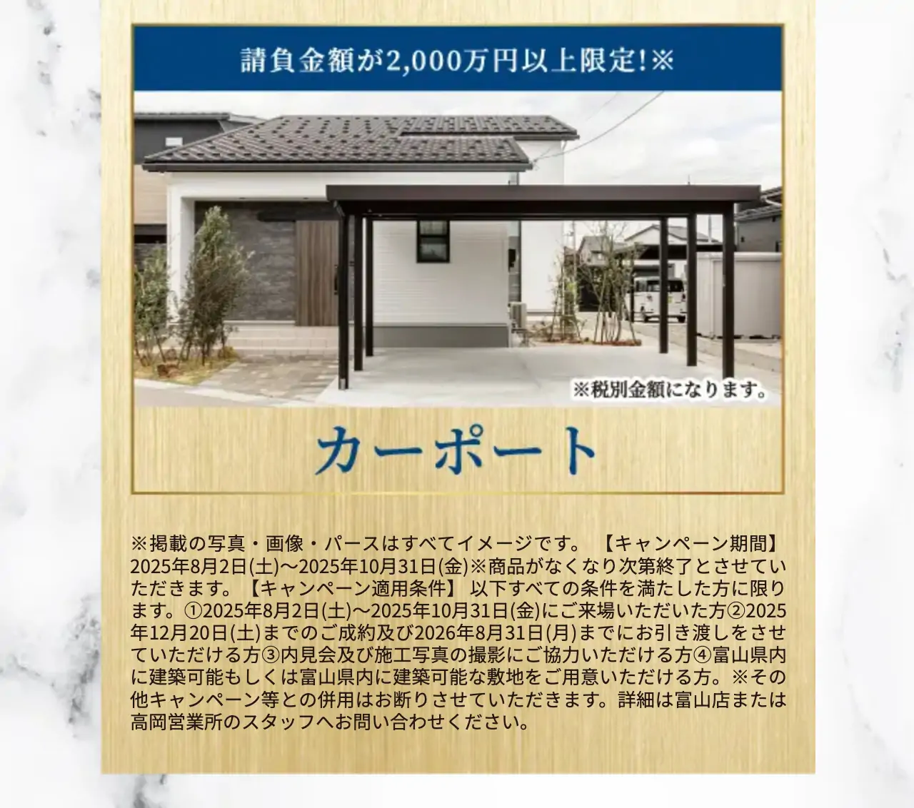 ※掲載の写真・画像・パースはすべてイメージです。 【キャンペーン期間】2025年8月2日(土)〜2025年10月31日(金)※商品がなくなり次第終了とさせていただきます。【キャンペーン適用条件】 以下すべての条件を満たした方に限ります。①2025年8月2日(土)〜2025年10月31日(金)にご来場いただいた方②2025年12月20日(土)までのご成約及び2026年8月31日(月)までにお引き渡しをさせていただける方③内見会及び施工写真の撮影にご協力いただける方④富山県内に建築可能もしくは富山県内に建築可能な敷地をご用意いただける方。※その他キャンペーン等との併用はお断りさせていただきます。詳細は富山店または高岡営業所のスタッフへお問い合わせください。