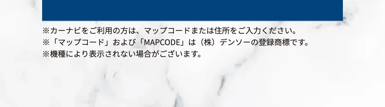※カーナビをご利用の方は、マップコードまたは住所をご入力ください。※「マップコード」および「MAPCODE」は（株）デンソーの登録商標です。※機種により表示されない場合がございます。