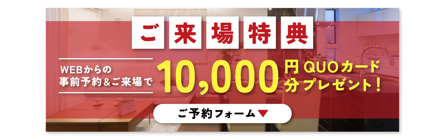 ご来場予約特典
WEBからの事前予約&ご来場で
10,000円分QUOカードプレゼント!