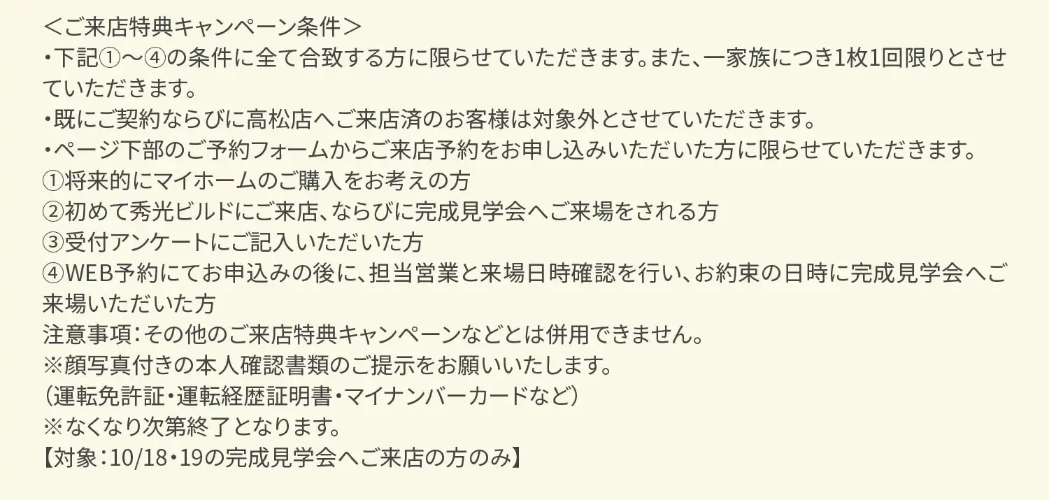 ＜ご来店特典キャンペーン条件＞・下記①～④の条件に全て合致する方に限らせていただきます。また、一家族につき1枚1回限りとさせていただきます。・既にご契約ならびに高松店へご来店済のお客様は対象外とさせていただきます。・ページ下部のご予約フォームからご来店予約をお申し込みいただいた方に限らせていただきます。①将来的にマイホームのご購入をお考えの方②初めて秀光ビルドにご来店、ならびに完成見学会へご来場をされる方③受付アンケートにご記入いただいた方④WEB予約にてお申込みの後に、担当営業と来場日時確認を行い、お約束の日時に完成見学会へご来場いただいた方注意事項：その他のご来店特典キャンペーンなどとは併用できません。※顔写真付きの本人確認書類のご提示をお願いいたします。（運転免許証・運転経歴証明書・マイナンバーカードなど）※なくなり次第終了となります。【対象：10/18・19の完成見学会へご来店の方のみ】