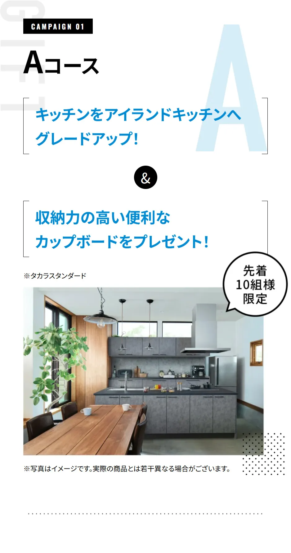 【CAMPAIGN 01 Aコース】先着10組様限定 キッチンをアイランドキッチンへグレードアップ！&収納⼒の⾼い便利なカップボードをプレゼント！