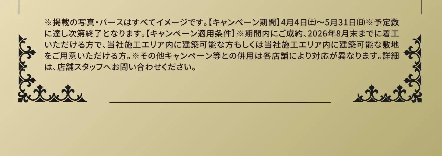 ※掲載の写真・パースはすべてイメージです。【キャンペーン期間】4月4日(土)〜5月31日(日)※予定数に達し次第終了となります。【キャンペーン適用条件】※期間内にご成約、2026年8月末までに着工いただける方で、当社施工エリア内に建築可能な方もしくは当社施工エリア内に建築可能な敷地をご用意いただける方。※その他キャンペーン等との併用は各店舗により対応が異なります。詳細は、店舗スタッフへお問い合わせください。
