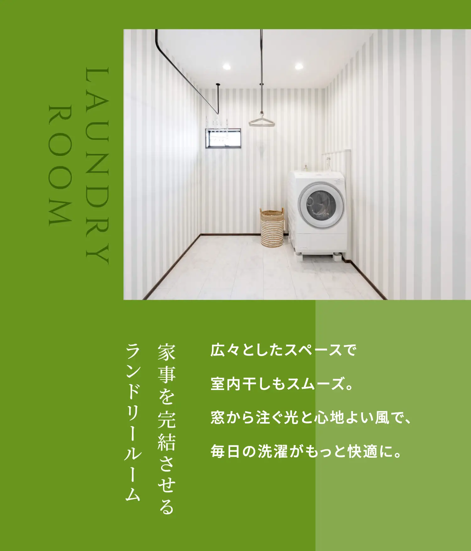 LAUNDRY ROOM 広々としたスペースで室内干しもスムーズ。窓から注ぐ光と心地よい風で、毎日の洗濯がもっと快適に。