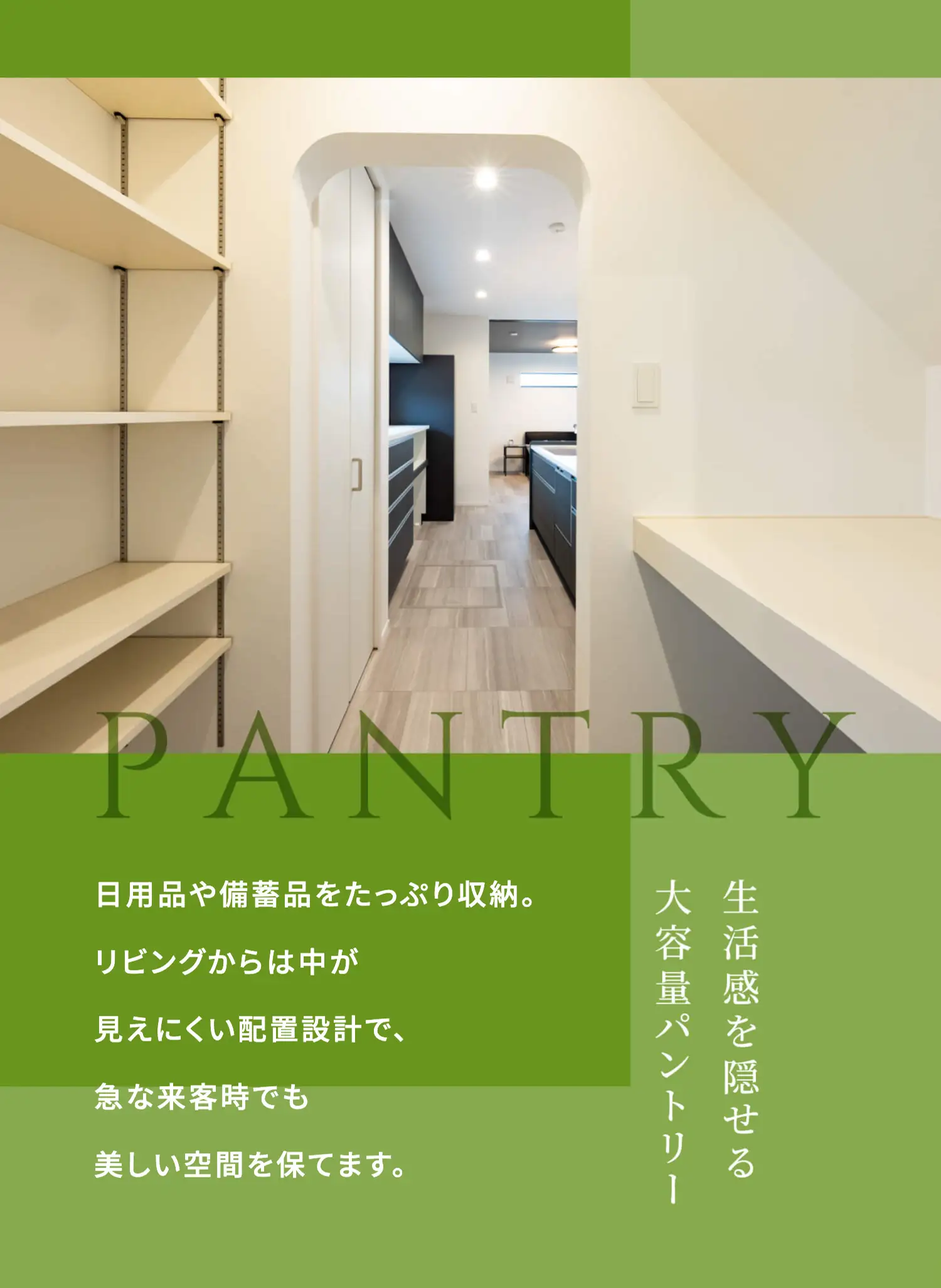 PANTRY 日用品や備蓄品をたっぷり収納。リビングからは中が見えにくい配置設計で、急な来客時でも美しい空間を保てます。