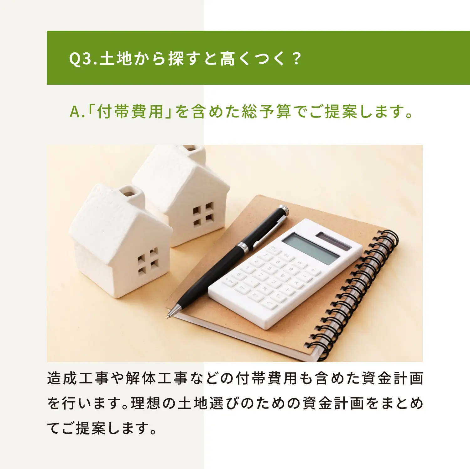 Q3.土地から探すと高くつく？ A.「付帯費用」を含めた総予算でご提案します。