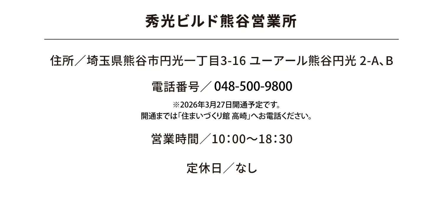 秀光ビルド熊谷営業所 住所／埼玉県熊谷市円光一丁目3-16 ユーアール熊谷円光 2-A、B 電話番号／048-500-9800 営業時間／10：00～18：30 定休日／なし