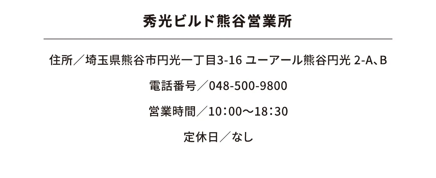 秀光ビルド熊谷営業所 住所／埼玉県熊谷市円光一丁目3-16 ユーアール熊谷円光 2-A、B 電話番号／048-500-9800 営業時間／10：00～18：30 定休日／なし