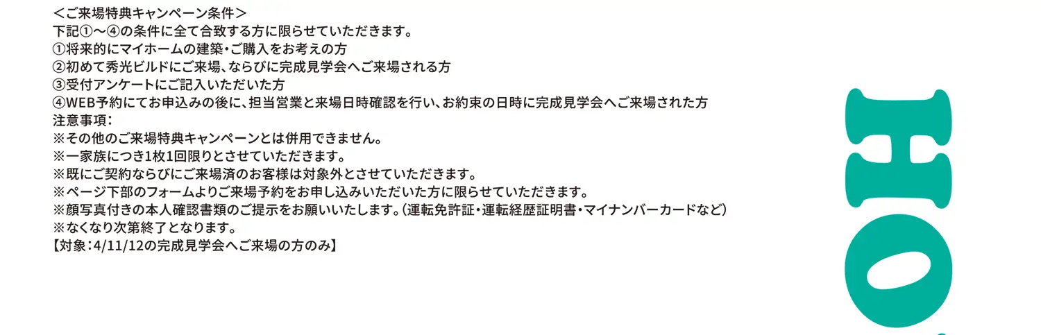＜ご来場特典キャンペーン条件＞下記①〜④の条件に全て合致する方に限らせていただきます。①将来的にマイホームの建築・ご購入をお考えの方②初めて秀光ビルドにご来場、ならびに完成見学会へご来場される方③受付アンケートにご記入いただいた方④WEB予約にてお申込みの後に、担当営業と来場日時確認を行い、お約束の日時に完成見学会へご来場された方 注意事項:※その他のご来場特典キャンペーンとは併用できません。※一家族につき1枚1回限りとさせていただきます。※既にご契約ならびにご来場済のお客様は対象外とさせていただきます。※ページ下部のフォームよりご来場予約をお申し込みいただいた方に限らせていただきます。※顔写真付きの本人確認書類のご提示をお願いいたします。（運転免許証・運転経歴証明書・マイナンバーカードなど）※なくなり次第終了となります。【対象:4/11/12の完成見学会へご来場の方のみ】