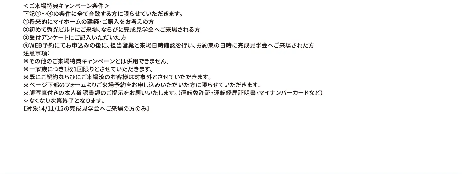 ＜ご来場特典キャンペーン条件＞下記①〜④の条件に全て合致する方に限らせていただきます。①将来的にマイホームの建築・ご購入をお考えの方②初めて秀光ビルドにご来場、ならびに完成見学会へご来場される方③受付アンケートにご記入いただいた方④WEB予約にてお申込みの後に、担当営業と来場日時確認を行い、お約束の日時に完成見学会へご来場された方 注意事項:※その他のご来場特典キャンペーンとは併用できません。※一家族につき1枚1回限りとさせていただきます。※既にご契約ならびにご来場済のお客様は対象外とさせていただきます。※ページ下部のフォームよりご来場予約をお申し込みいただいた方に限らせていただきます。※顔写真付きの本人確認書類のご提示をお願いいたします。（運転免許証・運転経歴証明書・マイナンバーカードなど）※なくなり次第終了となります。【対象:4/11/12の完成見学会へご来場の方のみ】
