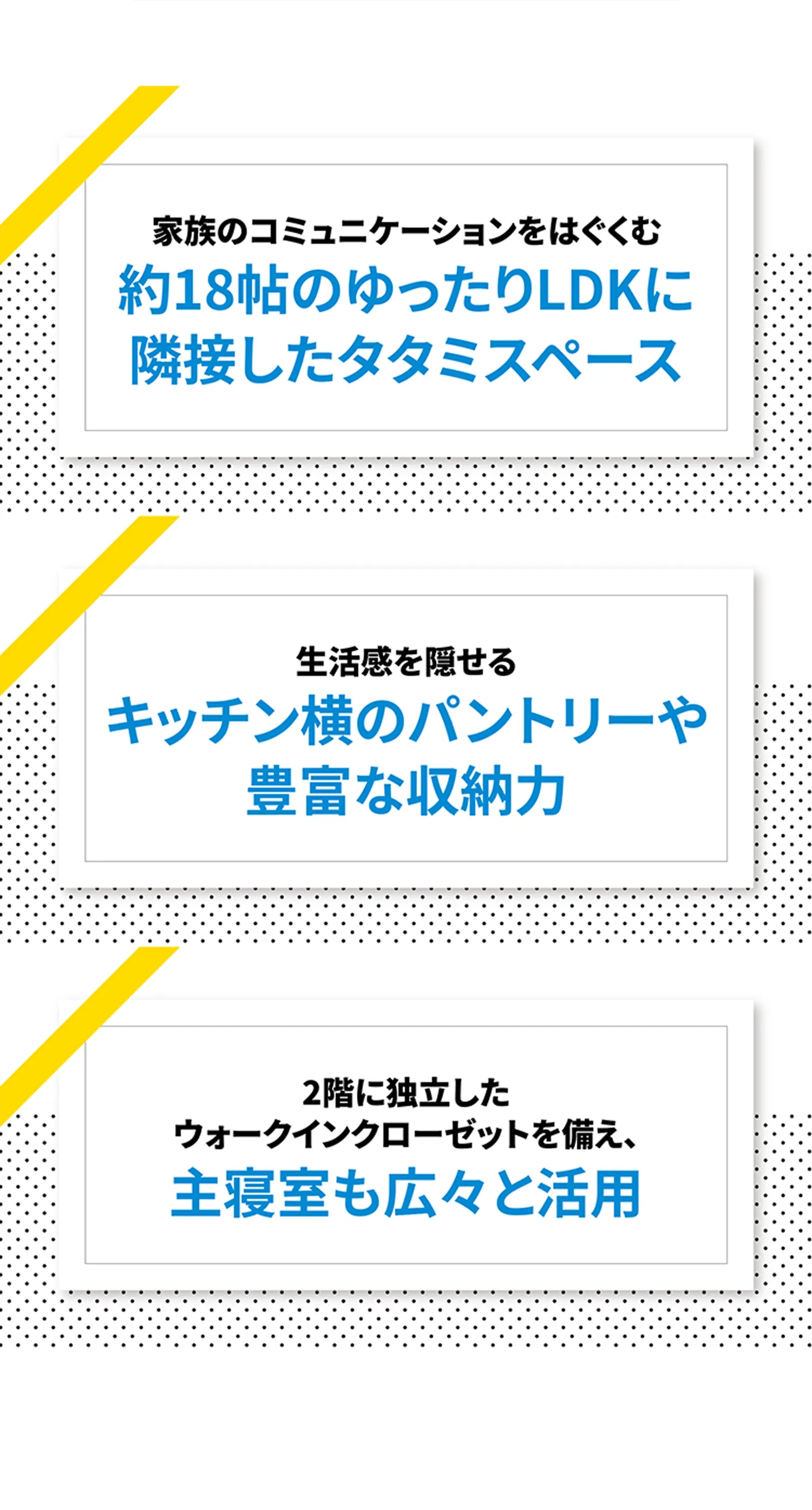 家族のコミュニケーションをはぐくむ約18帖のゆったりLDKに隣接したタタミスペース 生活感を隠せるキッチン横のパントリーや豊富な収納力 2階に独立したウォークインクローゼットを備え、主寝室も広々と活用