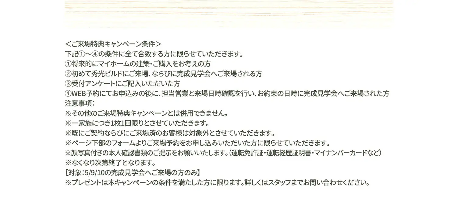 ＜ご来場特典キャンペーン条件＞下記①〜④の条件に全て合致する方に限らせていただきます。①将来的にマイホームの建築・ご購入をお考えの方②初めて秀光ビルドにご来場、ならびに完成見学会へご来場される方 ③受付アンケートにご記入いただいた方④WEB予約にてお申込みの後に、担当営業と来場日時確認を行い、お約束の日時に完成見学会へご来場された方　注意事項:※その他のご来場特典キャンペーンとは併用できません。※一家族につき1枚1回限りとさせていただきます。※既にご契約ならびにご来場済のお客様は対象外とさせていただきます。※ページ下部のフォームよりご来場予約をお申し込みいただいた方に限らせていただきます。※顔写真付きの本人確認書類のご提示をお願いいたします。(運転免許証・運転経歴証明書・マイナンバーカードなど)※なくなり次第終了となります。【対象:5/9/10の完成見学会へご来場の方のみ】※プレゼントは本キャンペーンの条件を満たした方に限ります。詳しくはスタッフまでお問い合わせください。