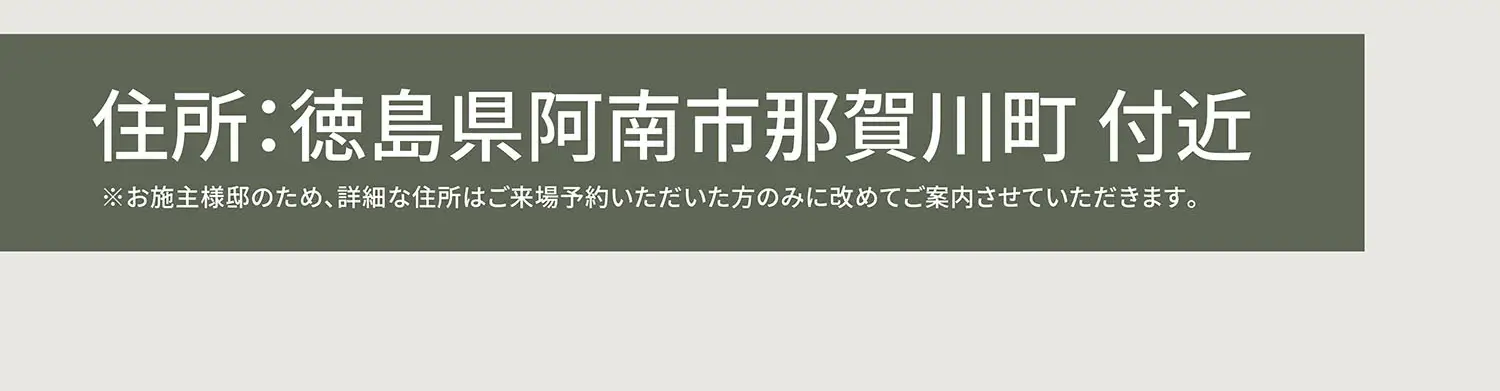 住所:徳島県阿南市那賀川町付近※お施主様邸のため、詳細な住所はご来場予約いただいた方のみに改めてご案内させていただきます。