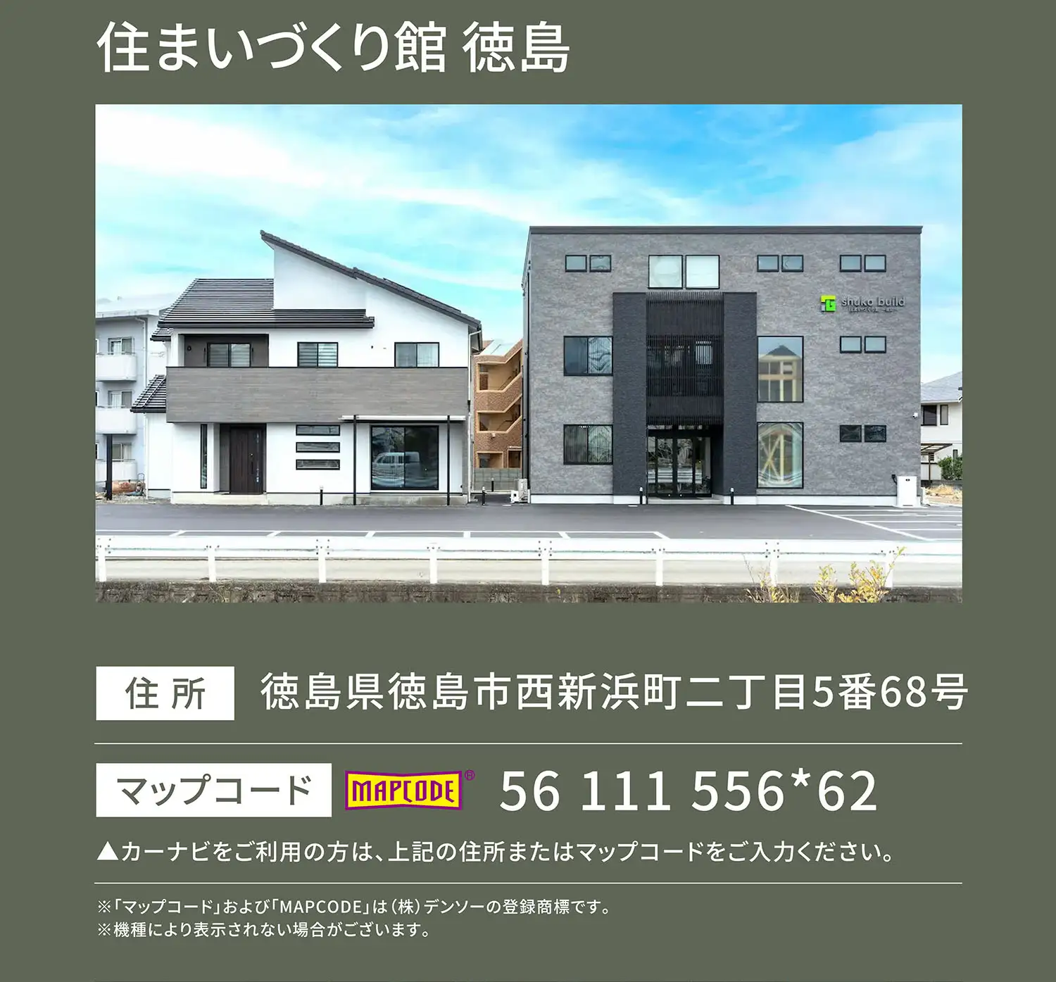 住まいづくり館 徳島 住所：徳島県徳島市西新浜町二丁目5番68号 マップコード：56 111 556*62 ▲カーナビをご利用の方は、上記の住所またはマップコードをご入力ください。※「マップコード」および「MAPCODE」は(株)デンソーの登録商標です。※機種により表示されない場合がございます。