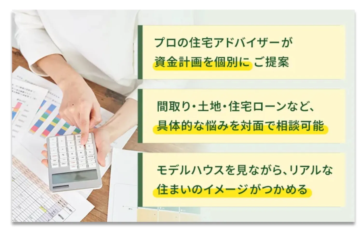プロの住宅アドバイザーが資金計画を個別にご提案 間取り・土地・住宅ローンなど、具体的な悩みを対面で相談可能 モデルハウスを見ながら、リアルな住まいのイメージがつかめる