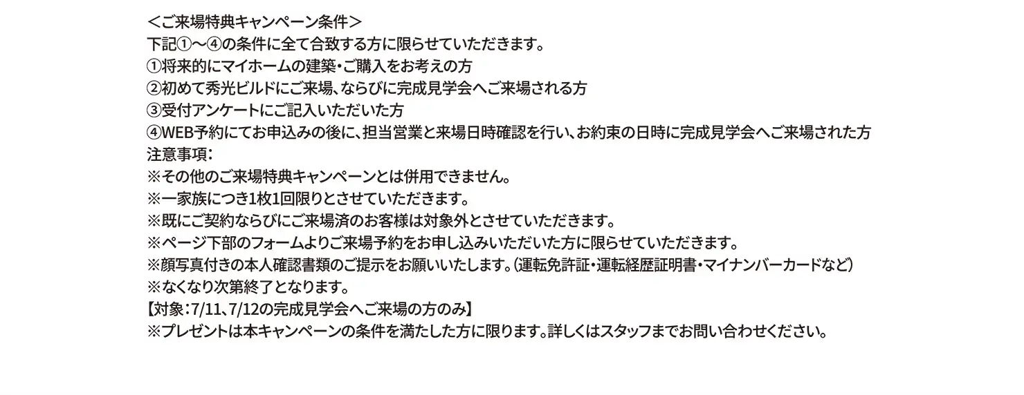 ＜ご来場特典キャンペーン条件＞下記①〜④の条件に全て合致する方に限らせていただきます。①将来的にマイホームの建築・ご購入をお考えの方②初めて秀光ビルドにご来場、ならびに完成見学会へご来場される方③受付アンケートにご記入いただいた方④WEB予約にてお申込みの後に、担当営業と来場日時確認を行い、お約束の日時に完成見学会へご来場された方 注意事項:※その他のご来場特典キャンペーンとは併用できません。※一家族につき1枚1回限りとさせていただきます。※既にご契約ならびにご来場済のお客様は対象外とさせていただきます。※ページ下部のフォームよりご来場予約をお申し込みいただいた方に限らせていただきます。 ※顔写真付きの本人確認書類のご提示をお願いいたします。（運転免許証・運転経歴証明書・マイナンバーカードなど）※なくなり次第終了となります。【対象:7/11、7/12の完成見学会へご来場の方のみ】※プレゼントは本キャンペーンの条件を満たした方に限ります。詳しくはスタッフまでお問い合わせください。