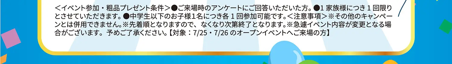 ＜イベント参加・粗品プレゼント条件＞●ご来場時のアンケートにご回答いただいた方。1家族様につき1回限りとさせていただきます。●中学生以下のお子様1名につき各1回参加可能です。＜注意事項＞その他のキャンペーンとは併用できません。※先着順となりますので、なくなり次第終了となります。※急遽イベント内容が変更となる場合がございます。予めご了承ください。【対象:7/25〜7/26のオープンイベントへご来場の方】
