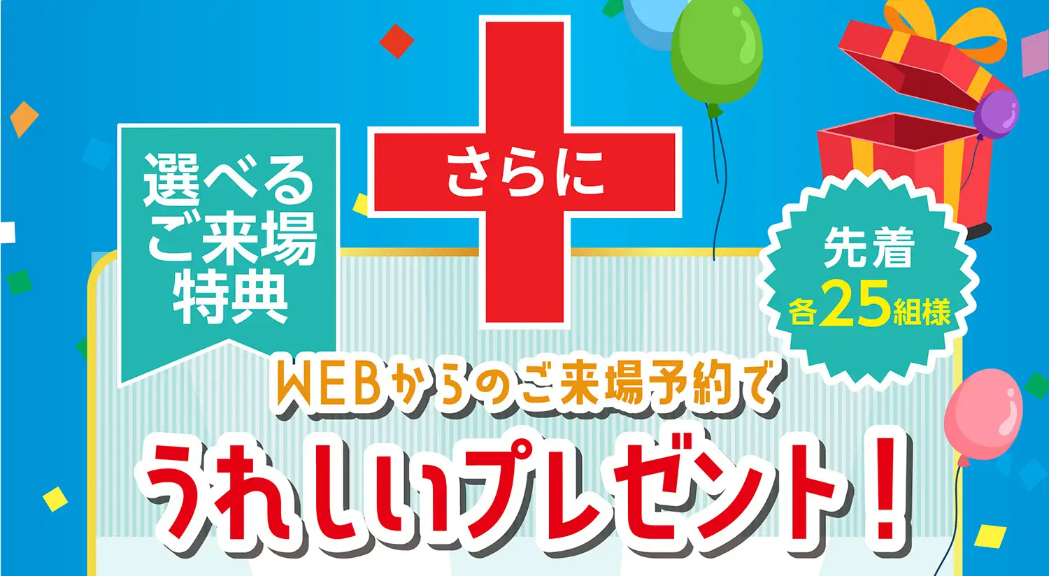 選べるご来場特典 さらにWEBからのご来場予約でうれしいプレゼント！先着各25組様