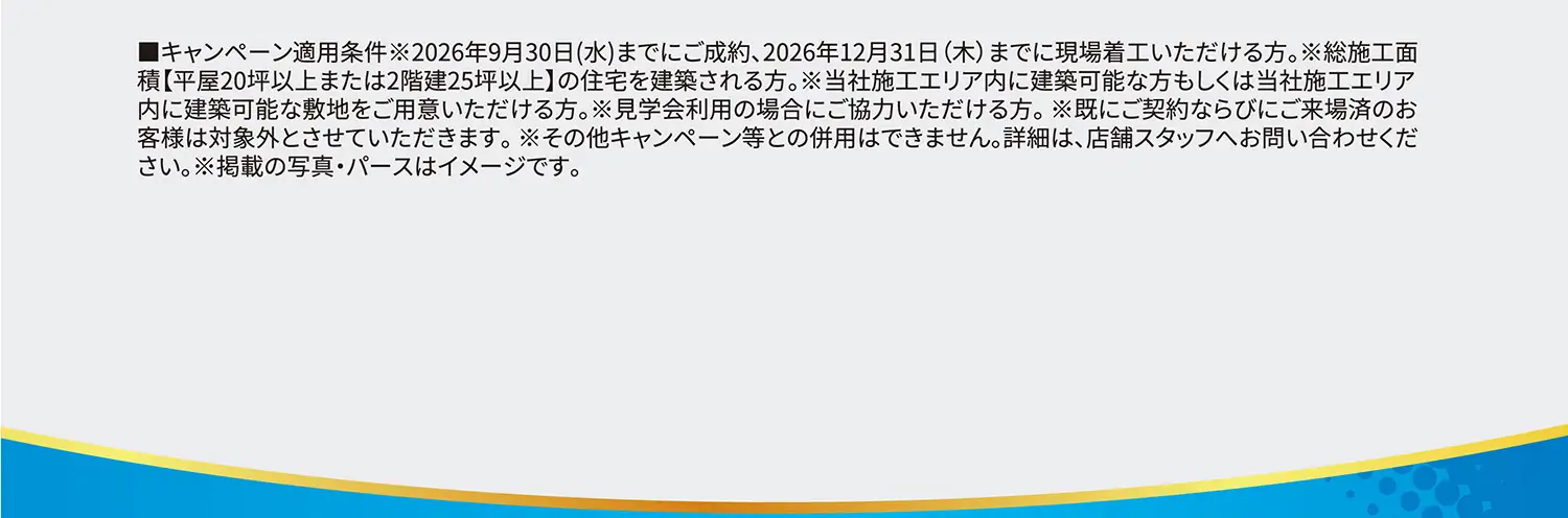 ■キャンペーン適用条件※2026年9月30日(水)までにご成約、2026年12月31日(木)までに現場着工いただける方。※総施工面積【平屋20坪以上または2階建25坪以上】の住宅を建築される方。※当社施工エリア内に建築可能な方もしくは当社施工エリア内に建築可能な敷地をご用意いただける方。※見学会利用の場合にご協力いただける方。※既にご契約ならびにご来場済のお客様は対象外とさせていただきます。※その他キャンペーン等との併用はできません。詳細は、店舗スタッフへお問い合わせください。※掲載の写真・パースはイメージです。
