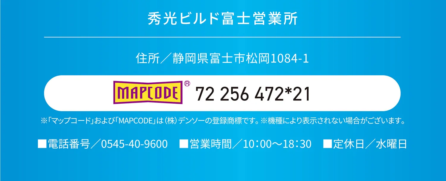 秀光ビルド富士営業所 住所/静岡県富士市松岡1084-1 MAPCODE 72 256472*21 ※「マップコード」および「MAPCODE」は(株)デンソーの登録商標です。※機種により表示されない場合がございます。 ■電話番号 0545-40-9600 ■営業時間/10:00~18:30 ■定休日/水曜日